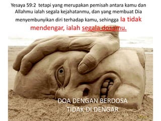 Yesaya 59:2 tetapi yang merupakan pemisah antara kamu dan
  Allahmu ialah segala kejahatanmu, dan yang membuat Dia
                                     Ia tidak
 menyembunyikan diri terhadap kamu, sehingga
        mendengar, ialah segala dosamu.




                   DOA DENGAN BERDOSA
                     TIDAK DI DENGAR
 