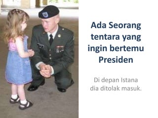 Ada Seorang
 tentara yang
ingin bertemu
   Presiden

 Di depan Istana
dia ditolak masuk.
 