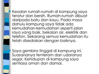 Keadan rumah-rumah di kampung saya teratur dan bersih. Rumah-rumah dibuat daripada batu dan kayu. Pada masa dahulu kampung saya tidak ada kemudahan-kemudahan seperti jalan raya yang baik, bekalan air, elektrik dan telefon. Sekarang semua kemudahan itu telah disediakan dengan baiknya. Saya gembira tinggal di kampung ini. Suasananya tenteram dan udaranya segar. Kehidupan di kampung saya sentiasa aman dan damai. 