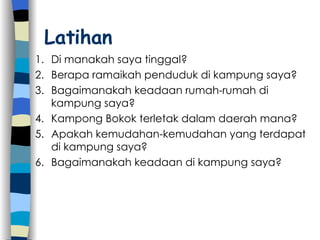 Di manakah saya tinggal? Berapa ramaikah penduduk di kampung saya? Bagaimanakah keadaan rumah-rumah di kampung saya? Kampong Bokok terletak dalam daerah mana? Apakah kemudahan-kemudahan yang terdapat di kampung saya? Bagaimanakah keadaan di kampung saya? Latihan 