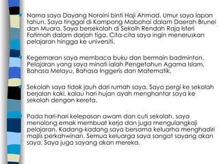 Nama saya Dayang Noraini binti Haji Ahmad. Umur saya lapan tahun. Saya tinggal di Kampong Mabohai dalam Daerah Brunei dan Muara. Saya bersekolah di Sekolh Rendah Raja Isteri Fatimah dalam darjah tiga. Cita-cita saya ingin meneruskan pelajaran hingga ke universiti. Kegemaran saya membaca buku dan bermain badminton. Pelajaran yang saya minati ialah Pengetahun Agama Islam, Bahasa Melayu, Bahasa Inggeris dan Matematik. Sekolah saya tidak jauh dari rumah saya. Saya pergi ke sekolah berjalan kaki, kalau hari hujan ayah menghantar saya ke sekolah dengan kereta. Pada hari-hari kelepasan awam dan cuti sekolah, saya menolong emak membuat kerja dan juga mengulangkaji pelajaran. Kadang-kadang saya bersama keluarha menghadiri majlis perkahwinan. Semua keluarga saya sangat sayang akan saya. Saya juga sayang akan mereka. 