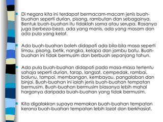 Di negara kita ini terdapat bermacam-macam jenis buah-buahan seperti durian, pisang, rambutan dan sebagainya. Bentuk buah-buahan itu tidaklah sama atau serupa. Rasanya juga berbeza-beza, ada yang manis, ada yang masam dan ada pula yang kelat. Ada buah-buahan boleh didapati ada bila-bila masa seperti limau, pisang, betik, nangka, kelapa dan jambu batu. Buah-buahan ini tidak bermusim dan berbuah sepanjang tahun. Ada pula buah-buahan didapati pada masa-masa tertentu sahaja seperti durian, tarap, langsat, cempedak, rambai, balunu, tampoi, membangan, kembayau, pangalaban dan binjai. Buah-buahan ini ialah jenis buah-buahan tempatan bermusim. Buah-buahan bermusim biasanya lebih mahal harganya daripada buah-buahan yang tidak bermusim. Kita digalakkan supaya memakan buah-buahan tempatan kerana buah-buahan tempatan lebih lazat dan berkhasiat. 
