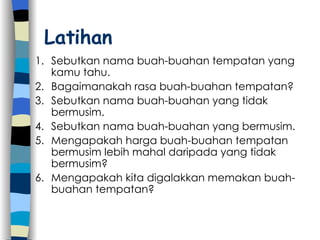 Latihan Sebutkan nama buah-buahan tempatan yang kamu tahu. Bagaimanakah rasa buah-buahan tempatan? Sebutkan nama buah-buahan yang tidak bermusim. Sebutkan nama buah-buahan yang bermusim. Mengapakah harga buah-buahan tempatan bermusim lebih mahal daripada yang tidak bermusim? Mengapakah kita digalakkan memakan buah-buahan tempatan? 