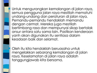 Untuk mengurangkan kemalangan di jalan raya, semua pengguna jalan raya mestilah mematuhi undang-undang dan peraturan di jalan raya. Pemandu-pemandu hendaklah memandu dengan cermat. Mereka juga mestilah bertimbang rasa dan mempunyai sikap bertolak ansur antara satu sama lain. Pastikan kenderaan yanh akan digunakan itu sentiasa dalam keadaan baik dan selamat. Oleh itu kita hendaklah beruasaha untuk mengelakkan sebarang kemalangan di jalan raya. Keselamatan di jalan raya adalah tanggungjawab kita bersama. 