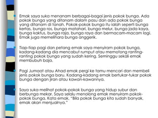 Emak saya suka menanam berbagai-bagai jenis pokok bunga. Ada pokok bunga yang ditanam dalam pasu dan ada pokok bunga yang ditanam di tanah. Pokok-pokok bunga itu ialah seperti bunga kertas, bunga ros, bunga matahari, bunga melur, bunga jada kaya, bunga kaktus, bunga raja, bunga raya dan bermacam-macam lagi. Emak juga memelihara bunga anggerik. Tiap-tiap pagi dan petang emak saya menyiram pokok bunga, kadang-kadang dia mencabut rumput atau memotong ranting-ranting pokok bunga yang sudah kering. Seminggu sekali emak membubuh baja. Pagi Jumaat atau Ahad emak pergi ke tamu mencari dan membeli jenis pokok bunga baru. Kadang-kadang emak bertukar-tukar pokok bunga dengan jiran atau kawan-kawannya. Saya suka melihat pokok-pokok bunga yang hidup subur dan berbunga mekar. Saya selalu menolong emak menyiram pokok-pokok bunga. Kata emak, “Bila pokok bunga kita sudah banyak, emak akan menjualnya.” 