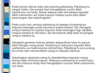 Pada zaman dahulu kala ada seorang peladang. Peladang itu sangat miskin. Dia sangat taat mengerjakan suruhn Allah subhanahu wa taala. Setiap selepas salat dia berdoa kepada Allah subhanahu wa taala supaya mereka suami isteri diberi kesenangan dan kebahagiaan. Pada suatu hari, semasa peladang itu bekerja di ladangnya, bajunya tersangku pada serumpun pokok berduri. Dia menggali rumpun berduri itu supaya bajunya tidak tersangkut lagi. Apabila rumpun berduri itu tercabut, dia ternampak sebiji takar di pangkal rumpun berduri itu. Alangkah gembira hatinya setelah didapatinya takar itu penuh berisi dengan wang emas. Peladang itu bersyukur kepada Allah subhanahu wa taala kerana rahmat-Nya. Peladang itu pun pulang ke rumah dan menyerahkan wang itu kepada isterinya. Sebahagian daripada wang itu disedekahkan kepada orang-orang miskin di kampungnya. Walaupun peladang itu sudah kaya, dia dan isterinya tetap taat mengerjakan suruhan Allah subhanahu wa taala. 