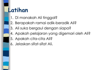 Latihan Di manakah Ali tinggal? Berapakah ramai adik-beradik Ali? Ali suka bergaul dengan siapa? Apakah pelajaran yang digemari oleh Ali? Apakah cita-cita Ali? Jelaskan sifat-sifat Ali. 