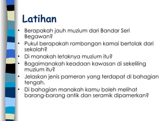 Latihan Berapakah jauh muzium dari Bandar Seri Begawan? Pukul berapakah rombongan kamai bertolak dari sekolah? Di manakah letaknya muzium itu? Bagaimanakah keadaan kawasan di sekeliling muzium itu? Jelaskan jenis pameran yang terdapat di bahagian tengah. Di bahagian manakah kamu boleh melihat barang-barang antik dan seramik dipamerkan?  