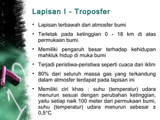Lapisan I - Troposfer
• Lapisan terbawah dari atmosfer bumi
• Terletak pada ketinggian 0 - 18 km di atas
  permukaan bumi.
• Memiliki pengaruh besar terhadap kehidupan
  mahkluk hidup di muka bumi
• Terjadi peristiwa-peristiwa seperti cuaca dan iklim
• 80% dari seluruh massa gas yang terkandung
  dalam atmosfer terdapat pada lapisan ini
• Memiliki ciri khas : suhu (temperatur) udara
  menurun sesuai dengan perubahan ketinggian,
  yaitu setiap naik 100 meter dari permukaan bumi,
  suhu (temperatur) udara menurun sebesar ±
  0,5°C
 