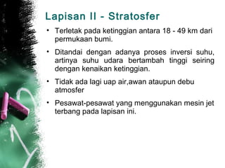 Lapisan II - Stratosfer
• Terletak pada ketinggian antara 18 - 49 km dari
  permukaan bumi.
• Ditandai dengan adanya proses inversi suhu,
  artinya suhu udara bertambah tinggi seiring
  dengan kenaikan ketinggian.
• Tidak ada lagi uap air,awan ataupun debu
  atmosfer
• Pesawat-pesawat yang menggunakan mesin jet
  terbang pada lapisan ini.
 