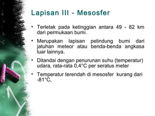 Lapisan III - Mesosfer
• Terletak pada ketinggian antara 49 - 82 km
  dari permukaan bumi.
• Merupakan lapisan pelindung bumi dari
  jatuhan meteor atau benda-benda angkasa
  luar lainnya.
• Ditandai dengan penurunan suhu (temperatur)
  udara, rata-rata 0,4°C per seratus meter
• Temperatur terendah di mesosfer kurang dari
  -81°C,
 