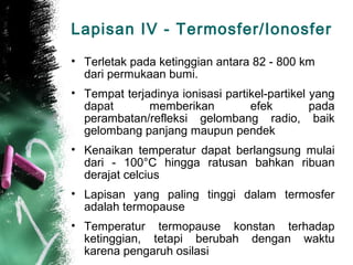 Lapisan IV - Termosfer/Ionosfer
• Terletak pada ketinggian antara 82 - 800 km
  dari permukaan bumi.
• Tempat terjadinya ionisasi partikel-partikel yang
  dapat       memberikan          efek         pada
  perambatan/refleksi gelombang radio, baik
  gelombang panjang maupun pendek
• Kenaikan temperatur dapat berlangsung mulai
  dari - 100°C hingga ratusan bahkan ribuan
  derajat celcius
• Lapisan yang paling tinggi dalam termosfer
  adalah termopause
• Temperatur termopause konstan terhadap
  ketinggian, tetapi berubah dengan waktu
  karena pengaruh osilasi
 