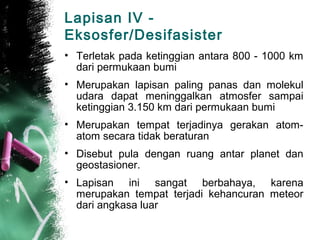 Lapisan IV -
Eksosfer/Desifasister
• Terletak pada ketinggian antara 800 - 1000 km
  dari permukaan bumi
• Merupakan lapisan paling panas dan molekul
  udara dapat meninggalkan atmosfer sampai
  ketinggian 3.150 km dari permukaan bumi
• Merupakan tempat terjadinya gerakan atom-
  atom secara tidak beraturan
• Disebut pula dengan ruang antar planet dan
  geostasioner.
• Lapisan ini sangat berbahaya, karena
  merupakan tempat terjadi kehancuran meteor
  dari angkasa luar
 
