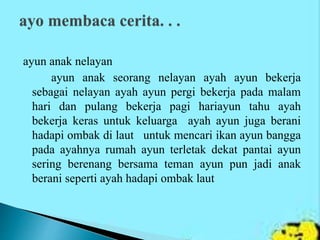 ayun anak nelayan
ayun anak seorang nelayan ayah ayun bekerja
sebagai nelayan ayah ayun pergi bekerja pada malam
hari dan pulang bekerja pagi hariayun tahu ayah
bekerja keras untuk keluarga ayah ayun juga berani
hadapi ombak di laut untuk mencari ikan ayun bangga
pada ayahnya rumah ayun terletak dekat pantai ayun
sering berenang bersama teman ayun pun jadi anak
berani seperti ayah hadapi ombak laut
 