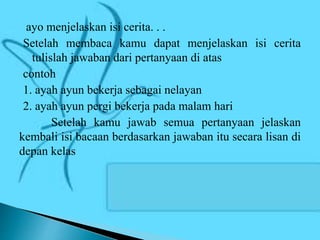 ayo menjelaskan isi cerita. . .
Setelah membaca kamu dapat menjelaskan isi cerita
tulislah jawaban dari pertanyaan di atas
contoh
1. ayah ayun bekerja sebagai nelayan
2. ayah ayun pergi bekerja pada malam hari
Setelah kamu jawab semua pertanyaan jelaskan
kembali isi bacaan berdasarkan jawaban itu secara lisan di
depan kelas
 