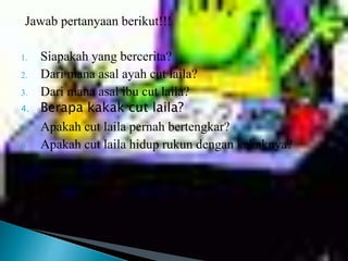 Jawab pertanyaan berikut!!!
1. Siapakah yang bercerita?
2. Dari mana asal ayah cut laila?
3. Dari mana asal ibu cut laila?
4. Berapa kakak cut laila?
5. Apakah cut laila pernah bertengkar?
6. Apakah cut laila hidup rukun dengan kakaknya?
 