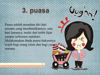 Puasa adalah menahan diri dari
sesuatu yang membatalkannya, satu
hari lamanya, mulai dari terbit fajar
sampai terbenam matahari.
Melaksanakan ibada puasa hukumnya
wajib bagi orang islam dan bagi yang
mampu.
 