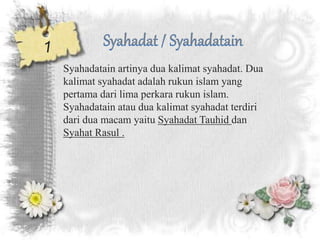 Syahadatain artinya dua kalimat syahadat. Dua
kalimat syahadat adalah rukun islam yang
pertama dari lima perkara rukun islam.
Syahadatain atau dua kalimat syahadat terdiri
dari dua macam yaitu Syahadat Tauhid dan
Syahat Rasul .
 