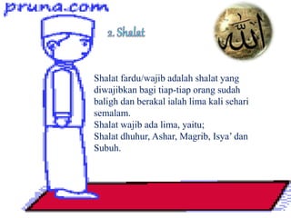 Shalat fardu/wajib adalah shalat yang
diwajibkan bagi tiap-tiap orang sudah
baligh dan berakal ialah lima kali sehari
semalam.
Shalat wajib ada lima, yaitu;
Shalat dhuhur, Ashar, Magrib, Isya’ dan
Subuh.
 
