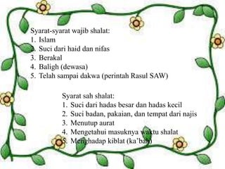 Syarat-syarat wajib shalat:
1. Islam
2. Suci dari haid dan nifas
3. Berakal
4. Baligh (dewasa)
5. Telah sampai dakwa (perintah Rasul SAW)
Syarat sah shalat:
1. Suci dari hadas besar dan hadas kecil
2. Suci badan, pakaian, dan tempat dari najis
3. Menutup aurat
4. Mengetahui masuknya waktu shalat
5. Menghadap kiblat (ka’bah)
 