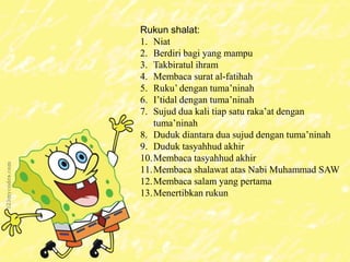 Rukun shalat:
1. Niat
2. Berdiri bagi yang mampu
3. Takbiratul ihram
4. Membaca surat al-fatihah
5. Ruku’ dengan tuma’ninah
6. I’tidal dengan tuma’ninah
7. Sujud dua kali tiap satu raka’at dengan
tuma’ninah
8. Duduk diantara dua sujud dengan tuma’ninah
9. Duduk tasyahhud akhir
10.Membaca tasyahhud akhir
11.Membaca shalawat atas Nabi Muhammad SAW
12.Membaca salam yang pertama
13.Menertibkan rukun
 