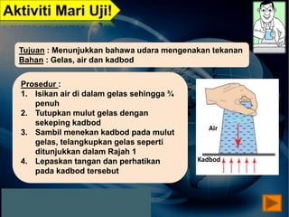 Air
Kadbod
Tujuan : Menunjukkan bahawa udara mengenakan tekanan
Bahan : Gelas, air dan kadbod
Prosedur :
1. Isikan air di dalam gelas sehingga ¾
penuh
2. Tutupkan mulut gelas dengan
sekeping kadbod
3. Sambil menekan kadbod pada mulut
gelas, telangkupkan gelas seperti
ditunjukkan dalam Rajah 1
4. Lepaskan tangan dan perhatikan
pada kadbod tersebut
 