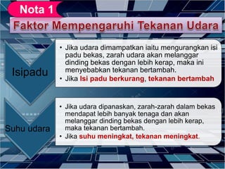 Isipadu
• Jika udara dimampatkan iaitu mengurangkan isi
padu bekas, zarah udara akan melanggar
dinding bekas dengan lebih kerap, maka ini
menyebabkan tekanan bertambah.
• Jika Isi padu berkurang, tekanan bertambah
Suhu udara
• Jika udara dipanaskan, zarah-zarah dalam bekas
mendapat lebih banyak tenaga dan akan
melanggar dinding bekas dengan lebih kerap,
maka tekanan bertambah.
• Jika suhu meningkat, tekanan meningkat.
 