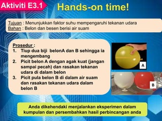 Prosedur :
1. Tiup dua biji belonA dan B sehingga ia
mengembang
2. Picit belon A dengan agak kuat (jangan
sampai pecah) dan rasakan tekanan
udara di dalam belon
3. Picit pula belon B di dalam air suam
dan rasakan tekanan udara dalam
belon B
Tujuan : Menunjukkan faktor suhu mempengaruhi tekanan udara
Bahan : Belon dan besen berisi air suam
A
B
Anda dikehendaki menjalankan eksperimen dalam
kumpulan dan persembahkan hasil perbincangan anda
 