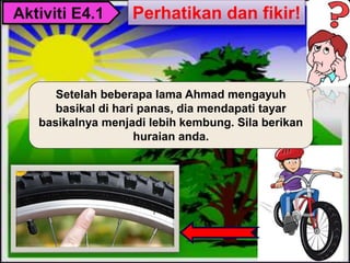 Setelah beberapa lama Ahmad mengayuh
basikal di hari panas, dia mendapati tayar
basikalnya menjadi lebih kembung. Sila berikan
huraian anda.
Aktiviti E4.1 Perhatikan dan fikir!
 