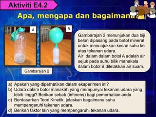 A B
Gambarajah 2 menunjukan dua biji
belon dipasang pada botol mineral
untuk menunjukkan kesan suhu ke
atas tekanan udara.
Air dalam dalam botol A adalah air
sejuk pada suhu bilik manakala
dalam botol B diletakkan air suam.
Gambarajah 2
a) Apakah yang diperhatikan dalam eksperimen ini?
b) Udara dalam botol manakah yang mempunyai tekanan udara yang
lebih tinggi? Berikan sebab (inferens) bagi pemerhatian anda.
c) Berdasarkan Teori Kinetik, jelaskan bagaimana suhu
mempengaruhi tekanan udara.
d) Berikan faktor lain yang mempengaruhi tekanan udara.
Aktiviti E4.2
 