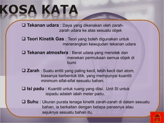  Tekanan udara : Daya yang dikenakan oleh zarah-
zarah udara ke atas sesuatu objek
 Teori Kinetik Gas : Teori yang boleh digunakan untuk
menerangkan kewujudan tekanan udara
 Tekanan atmosfera : Berat udara yang menolak dan
menekan permukaan semua objek di
bumi
 Zarah : Suatu entiti yang paling kecil, lebih kecil dari atom,
biasanya berbentuk titik, yang mempunyai kuantiti
minimum sifat-sifat sesuatu bahan.
 Isi padu : Kuantiti untuk ruang yang diisi. Unit SI untuk
isipadu adalah ialah meter padu.
 Suhu : Ukuran purata tenaga kinetik zarah-zarah di dalam sesuatu
bahan, ia berkaitan dengan betapa panasnya atau
sejuknya sesuatu bahan itu.
 