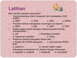 Latihan
Mari memilih jawaban yang tepat !
1. Yang berwenang untuk mengubah dan menetapkan UUD
adalah …
a. MPR b. BPK c. DPR d. DPRD
2. Presiden berhak mengajukan rancangan UU kepada …
a. MPR b. MA c. DPR d. DPD
3. Ketika negara dalam keadaan bahaya presiden berhak
mengeluarkan ….
a. UU c.Penetapan presiden
b. Keputusan presiden d. Perpu
4. Peraturan daerah kabupaten dibuat oleh ….
a. Bupati dan DPRD kabupaten c. wali kota dan DPRD
kota
b. gubernur d. menteri dalam negeri
5. Kekuasaan membentuk UU disebut dengan kekuasaan ….
a. legislatif b. yudikatif c. eksekutif d. konsultatif
 