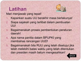 Latihan
Mari menjawab yang tepat!
1. Kapankan suatu UU berakhir masa berlakunya!
2. Siapa sajakah yang terlibat dalam pembuatan
UU!
3. Bagaimanakah proses pembentukan peraturan
daerah!
4. Apa nama panitia dalam BPUPKI yang
membahas rancangan UUD!
5. Bagaimanakah bila RUU yang telah disetujui jika
telah melebihi batas waktu yang telah ditentukan
dan presiden masih belum mengesahkan!
BACK
 