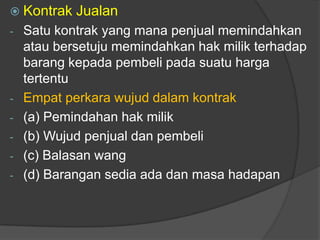  Kontrak   Jualan
- Satu kontrak yang mana penjual memindahkan
  atau bersetuju memindahkan hak milik terhadap
  barang kepada pembeli pada suatu harga
  tertentu
- Empat perkara wujud dalam kontrak
- (a) Pemindahan hak milik
- (b) Wujud penjual dan pembeli
- (c) Balasan wang
- (d) Barangan sedia ada dan masa hadapan
 