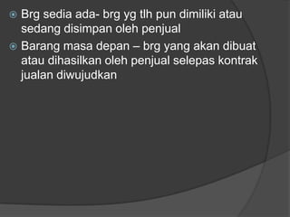  Brg sedia ada- brg yg tlh pun dimiliki atau
  sedang disimpan oleh penjual
 Barang masa depan – brg yang akan dibuat
  atau dihasilkan oleh penjual selepas kontrak
  jualan diwujudkan
 