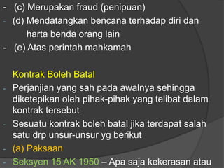 - (c) Merupakan fraud (penipuan)
- (d) Mendatangkan bencana terhadap diri dan
      harta benda orang lain
- (e) Atas perintah mahkamah

    Kontrak Boleh Batal
-   Perjanjian yang sah pada awalnya sehingga
    diketepikan oleh pihak-pihak yang telibat dalam
    kontrak tersebut
-   Sesuatu kontrak boleh batal jika terdapat salah
    satu drp unsur-unsur yg berikut
-   (a) Paksaan
-   Seksyen 15 AK 1950 – Apa saja kekerasan atau
 