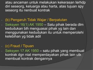 atau ancaman untuk melakukan kekerasan terhdp
    diri seseorg, keluarga atau harta, atas tujuan spy
    seseorg itu nenbuat kontrak

- (b) Pengaruh Tidak Wajar / Berpatutan
- Seksyen 16(1) AK 1950 – Satu pihak berada dlm
  kedudukan blh menguasai pihak yg lain dan
  menggunakan kedudukan itu untuk memperolehi
  kelebihan yg tidak adil

- (c) Fraud / Tipuan
- Seksyen 17 AK 1950 – satu pihak yang membuat
  kontrak dgn niat memperdayakan pihak lain utk
  membuat kontrak dengannya
 