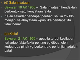 - (d) Salahnyataan
- Seksyen 18 AK 1950 – Salahnyataan hendaklah
  berbentuk satu kenyataan fakta
- Kalau sekadar pendapat peribadi shj, ia tdk blh
  menjadi salahnyataan wpun jika pendapat itu
  tidak benar

- (e) Khilaf
- Seksyen 21 AK 1950 – apabila terdpt kesilapan
  terhadap fakta-fakta penting yg dibuat oleh
  kedua-dua pihak yg berkontrak, perjanjian adalah
  batal
 