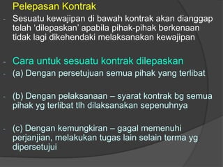 Pelepasan Kontrak
-   Sesuatu kewajipan di bawah kontrak akan dianggap
    telah ‘dilepaskan’ apabila pihak-pihak berkenaan
    tidak lagi dikehendaki melaksanakan kewajipan

-   Cara untuk sesuatu kontrak dilepaskan
-   (a) Dengan persetujuan semua pihak yang terlibat

-   (b) Dengan pelaksanaan – syarat kontrak bg semua
    pihak yg terlibat tlh dilaksanakan sepenuhnya

-   (c) Dengan kemungkiran – gagal memenuhi
    perjanjian, melakukan tugas lain selain terma yg
    dipersetujui
 