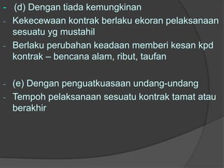 - (d) Dengan tiada kemungkinan
- Kekecewaan kontrak berlaku ekoran pelaksanaan
  sesuatu yg mustahil
- Berlaku perubahan keadaan memberi kesan kpd
  kontrak – bencana alam, ribut, taufan

- (e) Dengan penguatkuasaan undang-undang
- Tempoh pelaksanaan sesuatu kontrak tamat atau
  berakhir
 