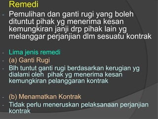 Remedi
-   Pemulihan dan ganti rugi yang boleh
    dituntut pihak yg menerima kesan
    kemungkiran janji drp pihak lain yg
    melanggar perjanjian dlm sesuatu kontrak

- Lima jenis remedi
- (a) Ganti Rugi
- Blh tuntut ganti rugi berdasarkan kerugian yg
  dialami oleh pihak yg menerima kesan
  kemungkiran pelanggaran kontrak

-   (b) Menamatkan Kontrak
-   Tidak perlu meneruskan pelaksanaan perjanjian
    kontrak
 