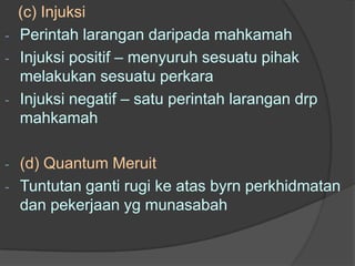 (c) Injuksi
-   Perintah larangan daripada mahkamah
-   Injuksi positif – menyuruh sesuatu pihak
    melakukan sesuatu perkara
-   Injuksi negatif – satu perintah larangan drp
    mahkamah

-   (d) Quantum Meruit
-   Tuntutan ganti rugi ke atas byrn perkhidmatan
    dan pekerjaan yg munasabah
 