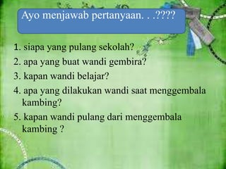 1. siapa yang pulang sekolah?
2. apa yang buat wandi gembira?
3. kapan wandi belajar?
4. apa yang dilakukan wandi saat menggembala
kambing?
5. kapan wandi pulang dari menggembala
kambing ?
Ayo menjawab pertanyaan. . .????
 