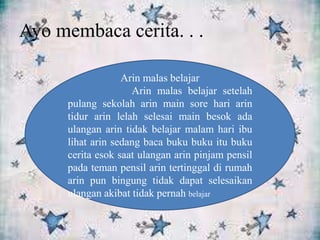 Ayo membaca cerita. . .
Arin malas belajar
Arin malas belajar setelah
pulang sekolah arin main sore hari arin
tidur arin lelah selesai main besok ada
ulangan arin tidak belajar malam hari ibu
lihat arin sedang baca buku buku itu buku
cerita esok saat ulangan arin pinjam pensil
pada teman pensil arin tertinggal di rumah
arin pun bingung tidak dapat selesaikan
ulangan akibat tidak pernah belajar
 