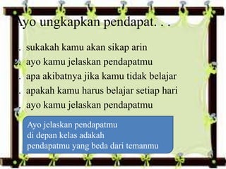 1. sukakah kamu akan sikap arin
2. ayo kamu jelaskan pendapatmu
3. apa akibatnya jika kamu tidak belajar
4. apakah kamu harus belajar setiap hari
5. ayo kamu jelaskan pendapatmu
Ayo ungkapkan pendapat. . .
Ayo jelaskan pendapatmu
di depan kelas adakah
pendapatmu yang beda dari temanmu
 
