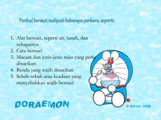 1. Alat bersuci, seperti air, tanah, dan
sebagainya
2. Cara bersuci
3. Macam dan jenis-jenis najis yang perlu
disucikan
4. Benda yang wajib disucikan
5. Sebab-sebab atau keadaan yang
menyebabkan wajib bersuci
 