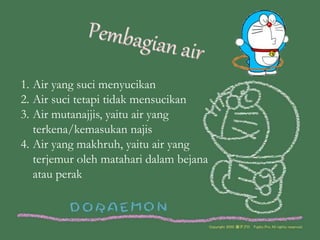 1. Air yang suci menyucikan
2. Air suci tetapi tidak mensucikan
3. Air mutanajjis, yaitu air yang
terkena/kemasukan najis
4. Air yang makhruh, yaitu air yang
terjemur oleh matahari dalam bejana
atau perak
 