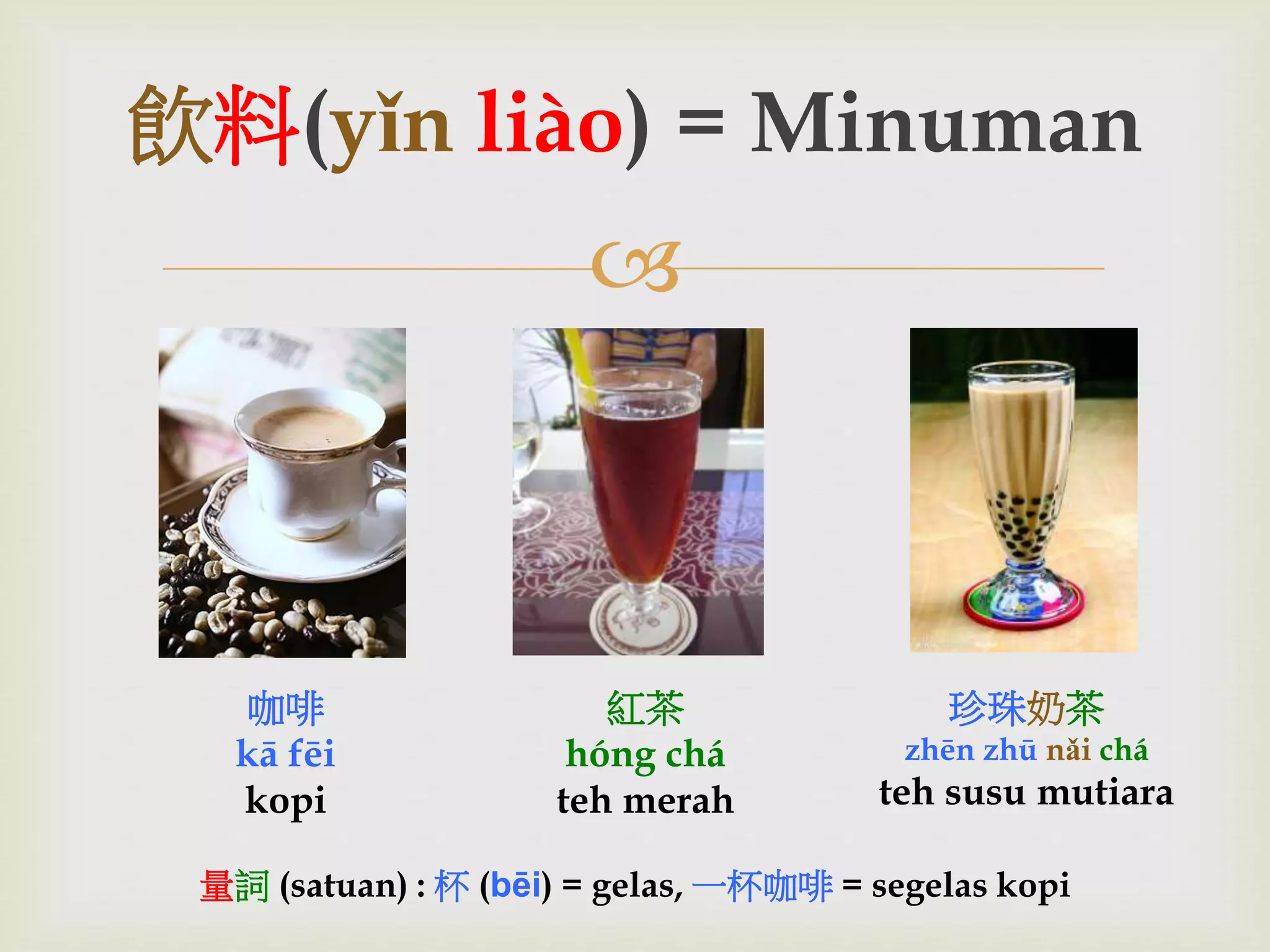 飲料(yǐn liào) = Minuman 
 
咖啡 
kā fēi 
kopi 
紅茶 
hóng chá 
teh merah 
珍珠奶茶 
zhēn zhū nǎi chá 
teh susu mutiara 
量詞(satuan) : 杯(bēi) = gelas, 一杯咖啡= segelas kopi 
 