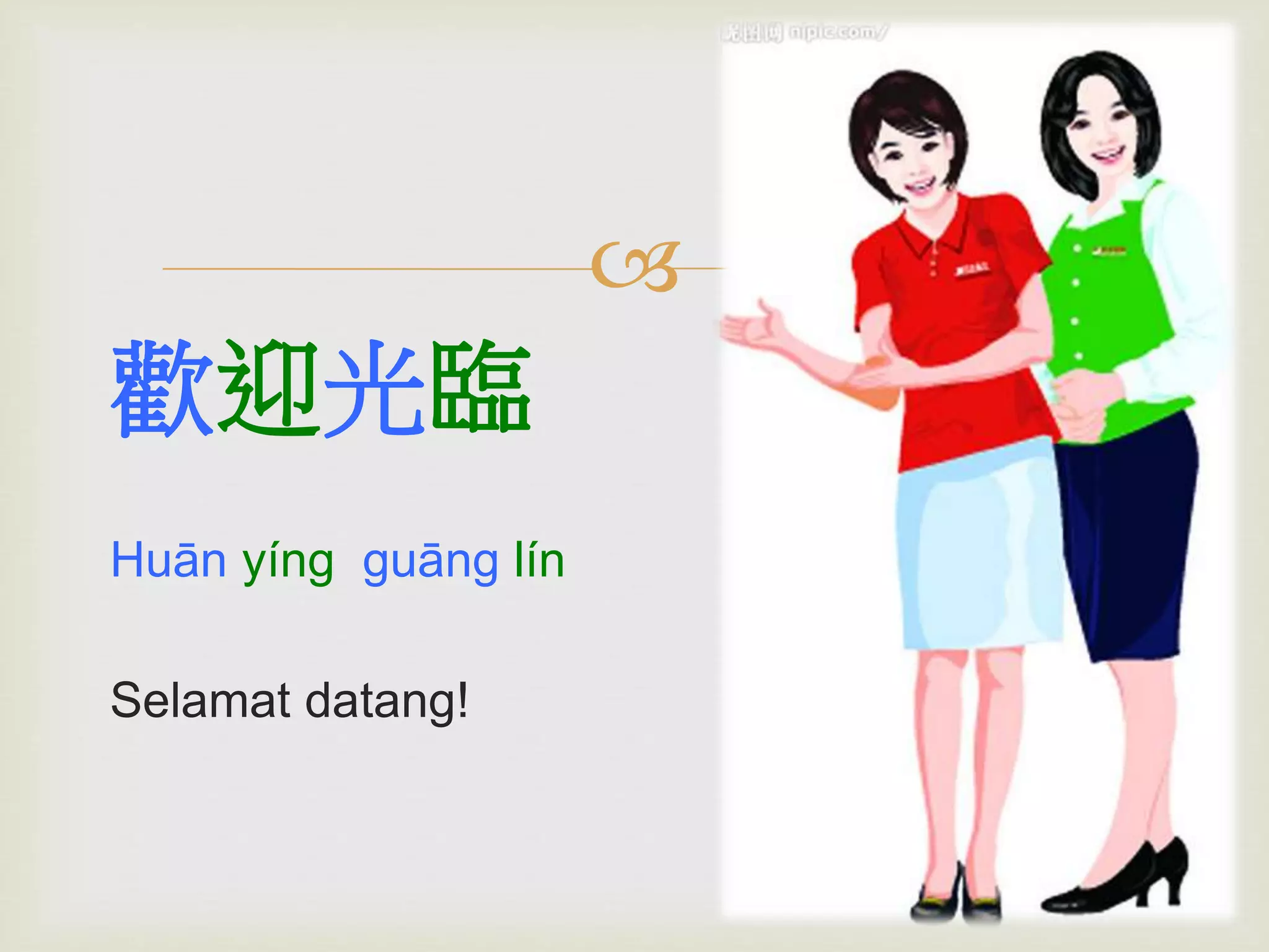  
歡迎光臨 
Huān yíng guāng lín 
Selamat datang! 
 
