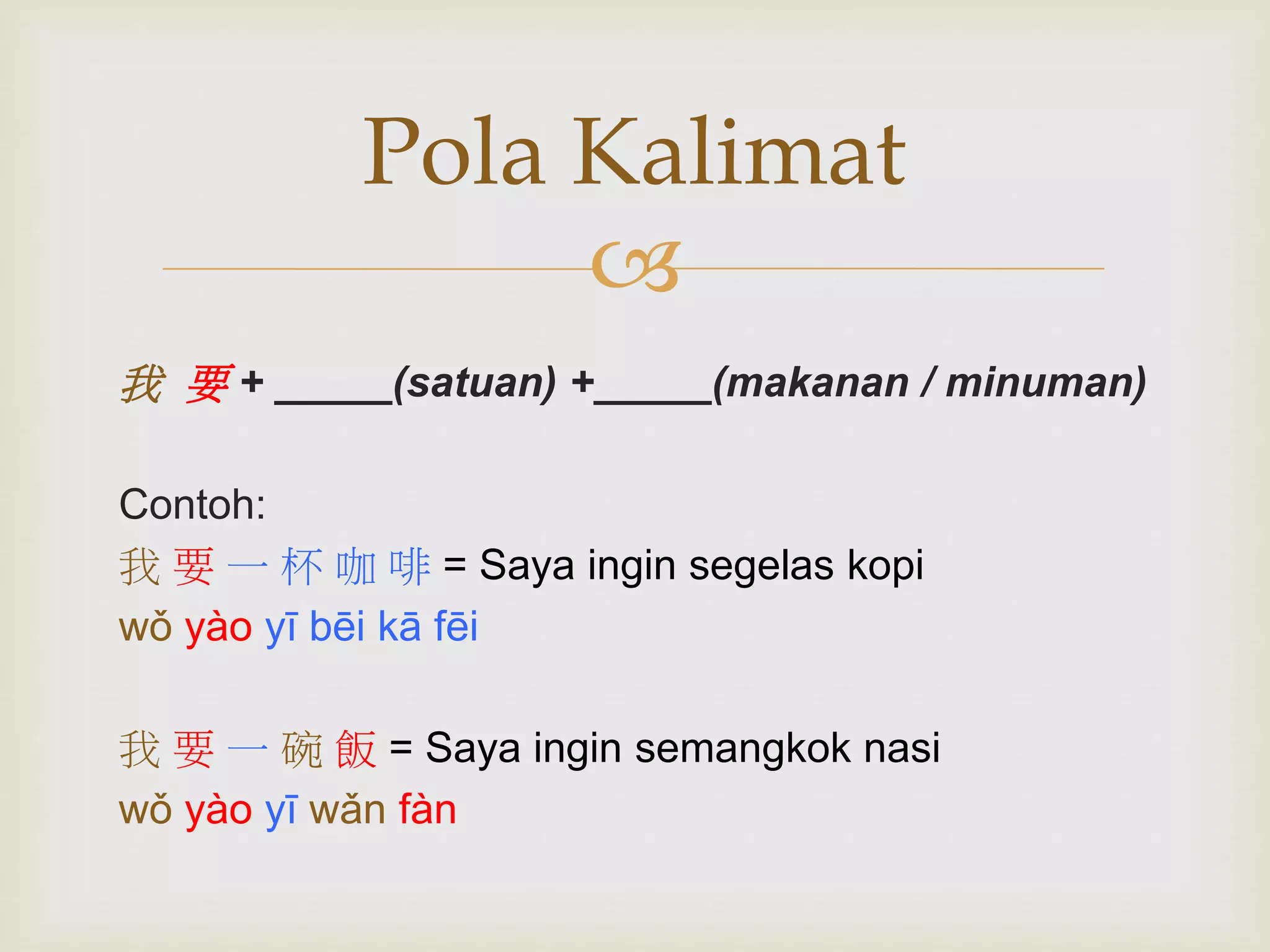Pola Kalimat 
 
我要+ _____(satuan) +_____(makanan / minuman) 
Contoh: 
我要一杯咖啡= Saya ingin segelas kopi 
wǒ yào yī bēi kā fēi 
我要一碗飯= Saya ingin semangkok nasi 
wǒ yào yī wǎn fàn 
 